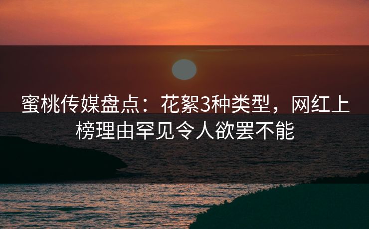 蜜桃传媒盘点：花絮3种类型，网红上榜理由罕见令人欲罢不能
