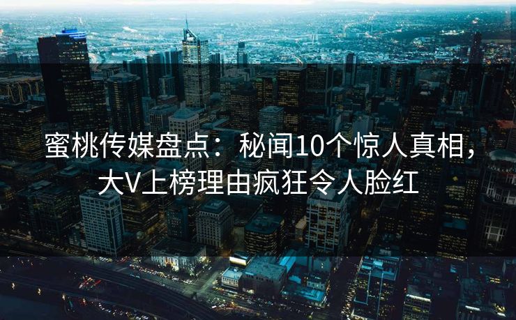 蜜桃传媒盘点:秘闻10个惊人真相,大V上榜理由疯狂令人脸红 蜜桃传媒盘点:秘闻10个惊人真相,大V上榜理由疯狂令人脸红