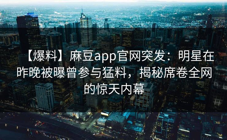 【爆料】麻豆app官网突发:明星在昨晚被曝曾参与猛料,揭秘席卷全网的惊天内幕 【爆料】麻豆app官网突发:明星在昨晚被曝曾参与猛料,揭秘席卷全网的惊天内幕