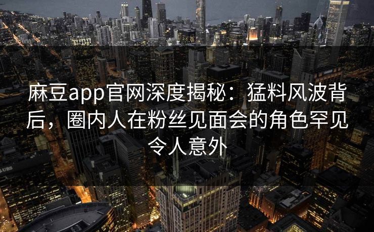 麻豆app官网深度揭秘：猛料风波背后，圈内人在粉丝见面会的角色罕见令人意外