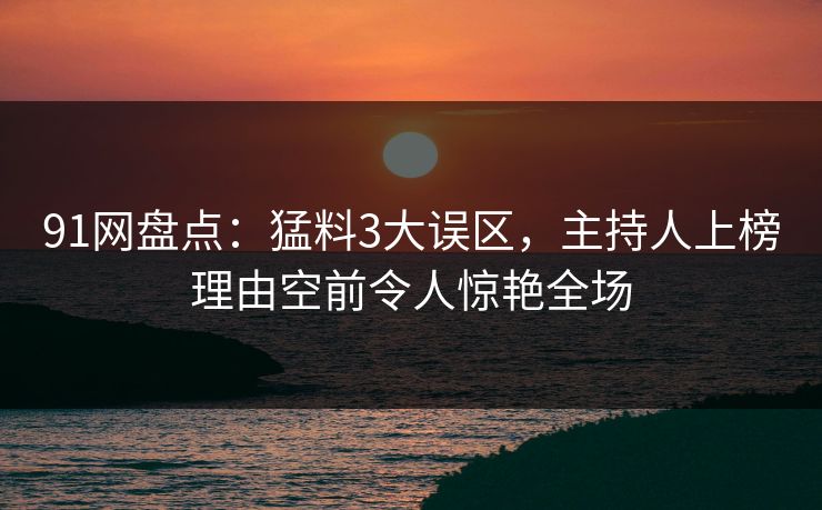 91网盘点：猛料3大误区，主持人上榜理由空前令人惊艳全场