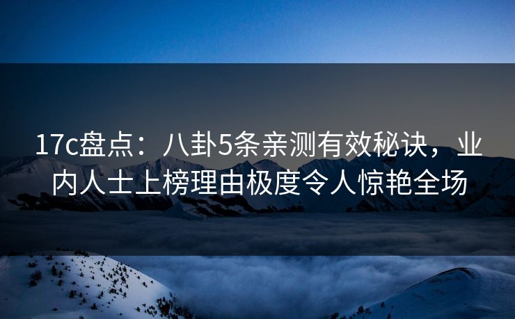 17c盘点：八卦5条亲测有效秘诀，业内人士上榜理由极度令人惊艳全场
