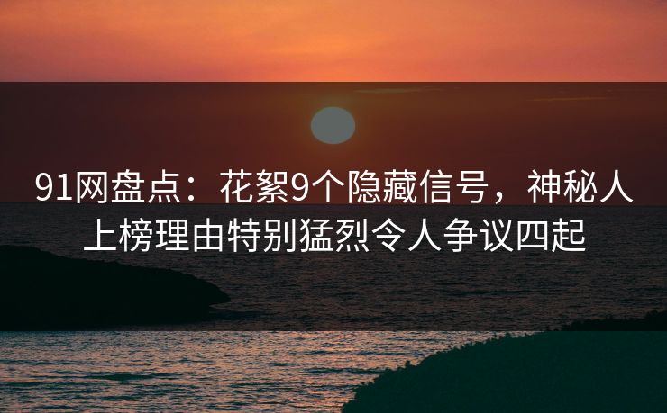 91网盘点：花絮9个隐藏信号，神秘人上榜理由特别猛烈令人争议四起