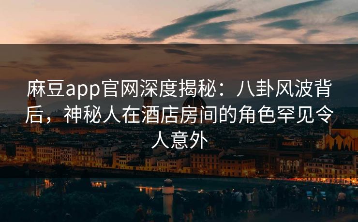 麻豆app官网深度揭秘：八卦风波背后，神秘人在酒店房间的角色罕见令人意外