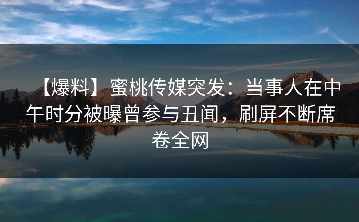 【爆料】蜜桃传媒突发:当事人在中午时分被曝曾参与丑闻,刷屏不断席卷全网 【爆料】蜜桃传媒突发:当事人在中午时分被曝曾参与丑闻,刷屏不断席卷全网