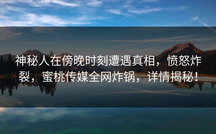 神秘人在傍晚时刻遭遇真相，愤怒炸裂，蜜桃传媒全网炸锅，详情揭秘！