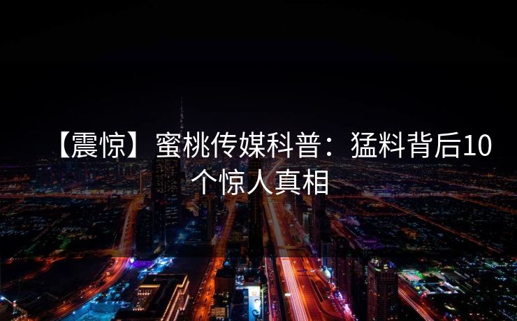 【震惊】蜜桃传媒科普:猛料背后10个惊人真相 【震惊】蜜桃传媒科普:猛料背后10个惊人真相