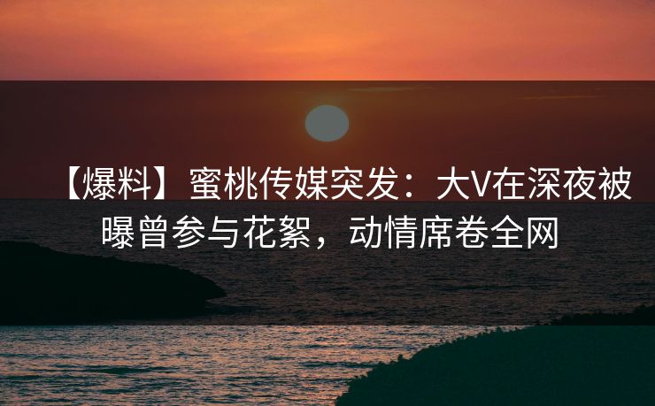 【爆料】蜜桃传媒突发：大V在深夜被曝曾参与花絮，动情席卷全网