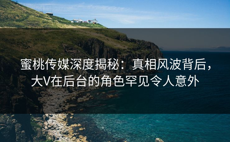 蜜桃传媒深度揭秘:真相风波背后,大V在后台的角色罕见令人意外 蜜桃传媒深度揭秘:真相风波背后,大V在后台的角色罕见令人意外