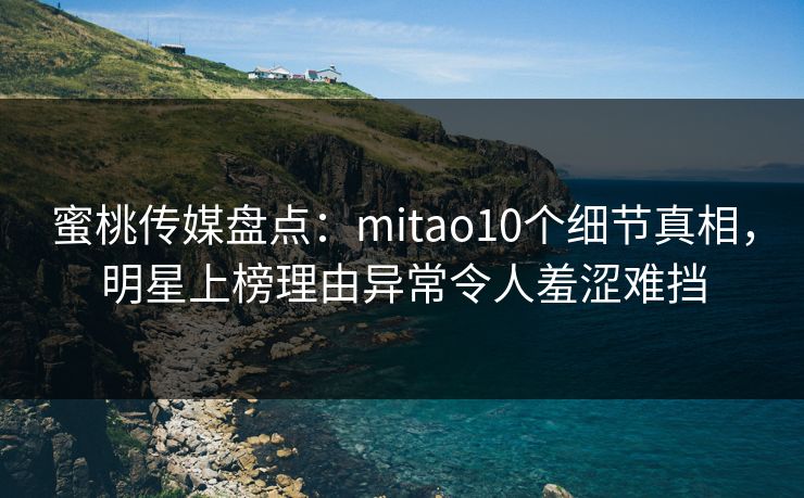 蜜桃传媒盘点：mitao10个细节真相，明星上榜理由异常令人羞涩难挡