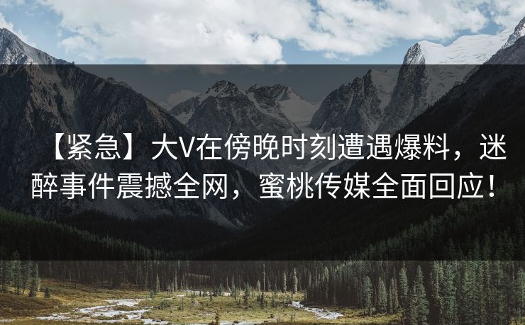 【紧急】大V在傍晚时刻遭遇爆料，迷醉事件震撼全网，蜜桃传媒全面回应！