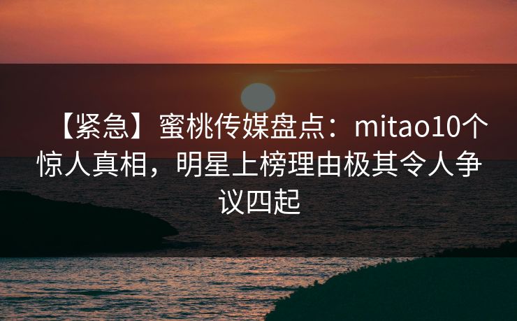 【紧急】蜜桃传媒盘点：mitao10个惊人真相，明星上榜理由极其令人争议四起