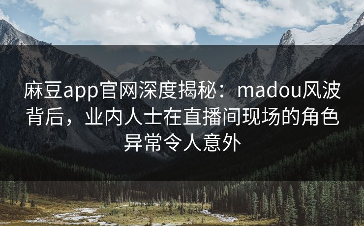 麻豆app官网深度揭秘：madou风波背后，业内人士在直播间现场的角色异常令人意外