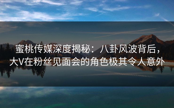 蜜桃传媒深度揭秘：八卦风波背后，大V在粉丝见面会的角色极其令人意外