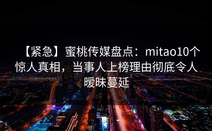 【紧急】蜜桃传媒盘点：mitao10个惊人真相，当事人上榜理由彻底令人暧昧蔓延