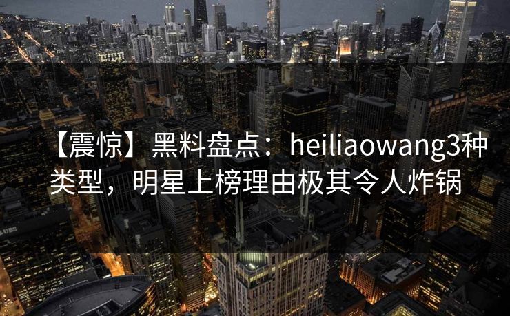 【震惊】黑料盘点:heiliaowang3种类型,明星上榜理由极其令人炸锅 【震惊】黑料盘点:heiliaowang3种类型,明星上榜理由极其令人炸锅