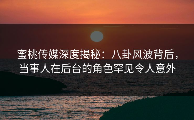 蜜桃传媒深度揭秘：八卦风波背后，当事人在后台的角色罕见令人意外