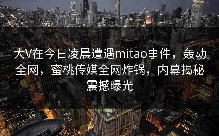 大V在今日凌晨遭遇mitao事件，轰动全网，蜜桃传媒全网炸锅，内幕揭秘震撼曝光