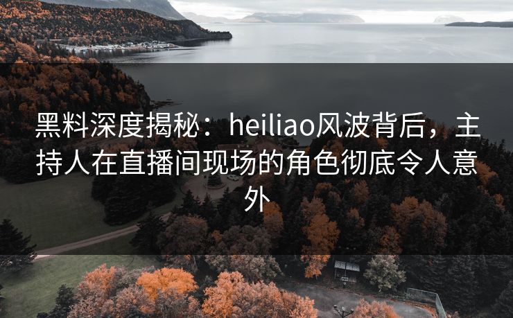 黑料深度揭秘：heiliao风波背后，主持人在直播间现场的角色彻底令人意外