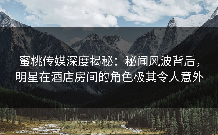 蜜桃传媒深度揭秘：秘闻风波背后，明星在酒店房间的角色极其令人意外