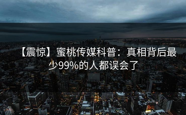 【震惊】蜜桃传媒科普:真相背后最少99%的人都误会了 【震惊】蜜桃传媒科普:真相背后最少99%的人都误会了