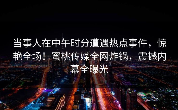 当事人在中午时分遭遇热点事件,惊艳全场!蜜桃传媒全网炸锅,震撼内幕全曝光 当事人在中午时分遭遇热点事件,惊艳全场!蜜桃传媒全网炸锅,震撼内幕全曝光