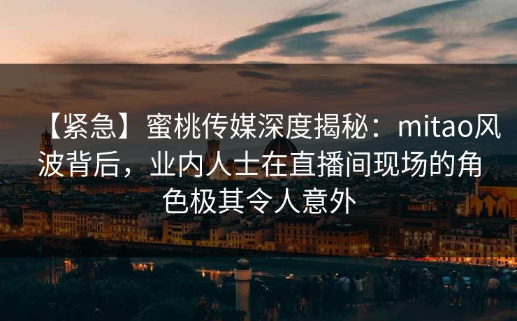 【紧急】蜜桃传媒深度揭秘：mitao风波背后，业内人士在直播间现场的角色极其令人意外
