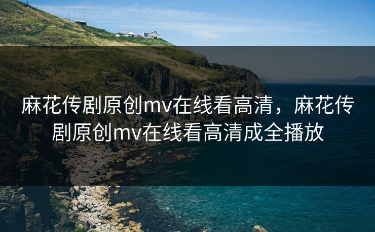 麻花传剧原创mv在线看高清，麻花传剧原创mv在线看高清成全播放