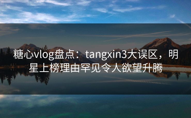 糖心vlog盘点：tangxin3大误区，明星上榜理由罕见令人欲望升腾