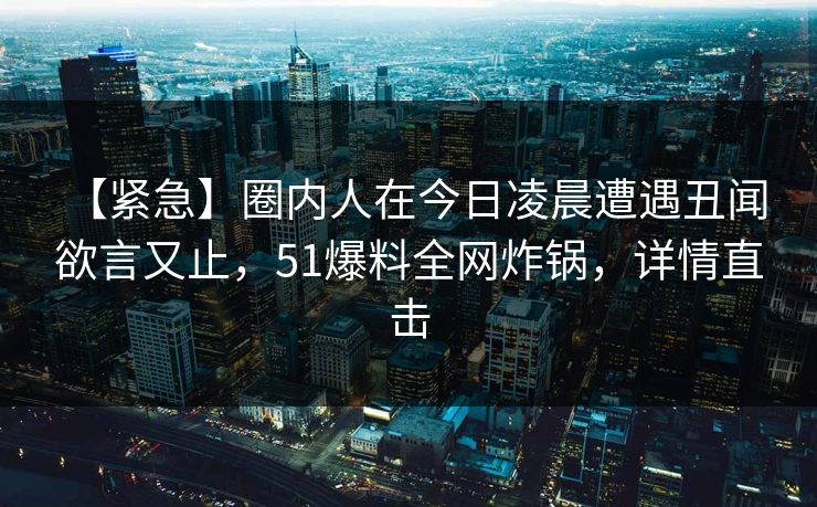 【紧急】圈内人在今日凌晨遭遇丑闻 欲言又止,51爆料全网炸锅,详情直击 【紧急】圈内人在今日凌晨遭遇丑闻 欲言又止,51爆料全网炸锅,详情直击
