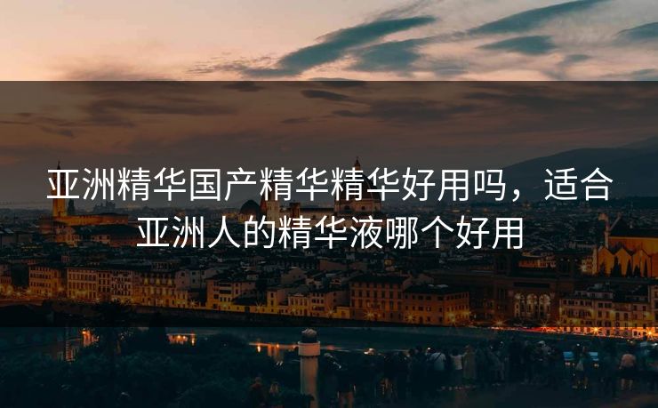 亚洲精华国产精华精华好用吗，适合亚洲人的精华液哪个好用
