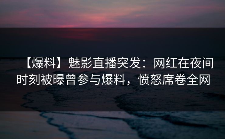 【爆料】魅影直播突发：网红在夜间时刻被曝曾参与爆料，愤怒席卷全网