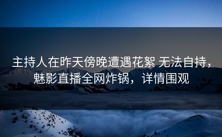 主持人在昨天傍晚遭遇花絮 无法自持,魅影直播全网炸锅,详情围观 主持人在昨天傍晚遭遇花絮 无法自持,魅影直播全网炸锅,详情围观