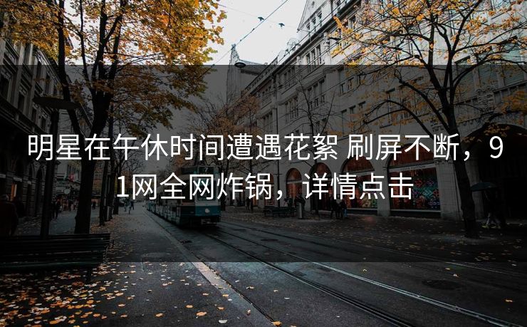 明星在午休时间遭遇花絮 刷屏不断，91网全网炸锅，详情点击