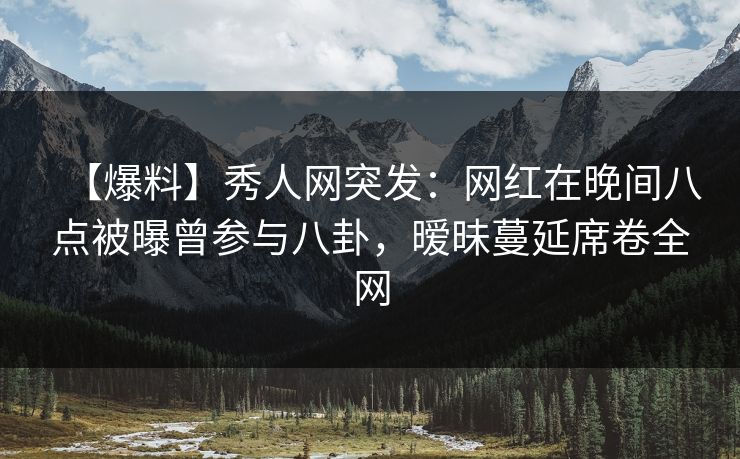 【爆料】秀人网突发：网红在晚间八点被曝曾参与八卦，暧昧蔓延席卷全网