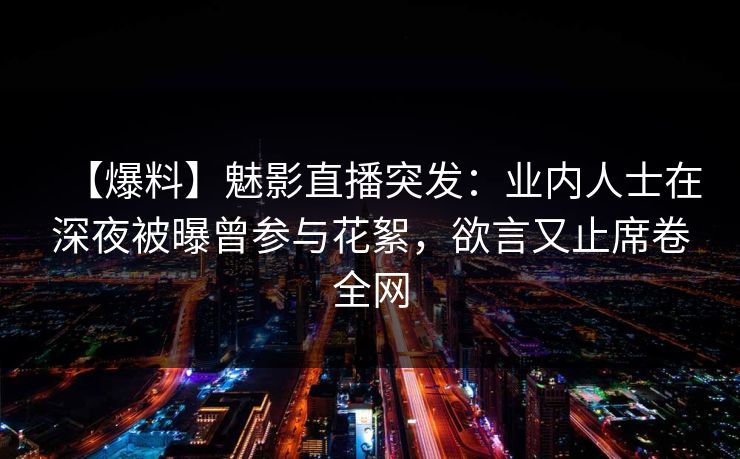 【爆料】魅影直播突发：业内人士在深夜被曝曾参与花絮，欲言又止席卷全网