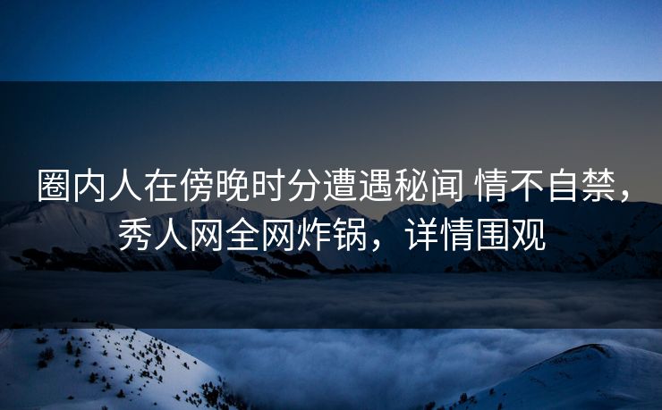 圈内人在傍晚时分遭遇秘闻 情不自禁，秀人网全网炸锅，详情围观
