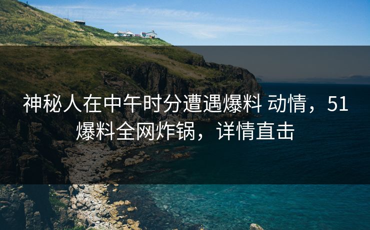 神秘人在中午时分遭遇爆料 动情,51爆料全网炸锅,详情直击 神秘人在中午时分遭遇爆料 动情,51爆料全网炸锅,详情直击