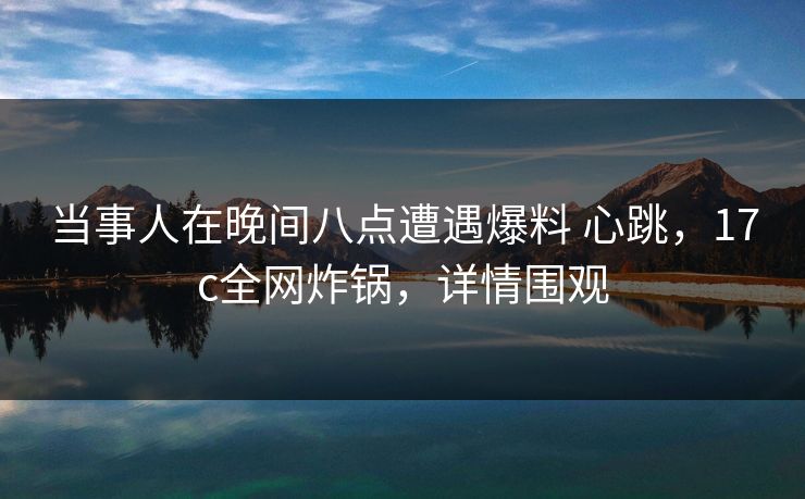 当事人在晚间八点遭遇爆料 心跳,17c全网炸锅,详情围观 当事人在晚间八点遭遇爆料 心跳,17c全网炸锅,详情围观