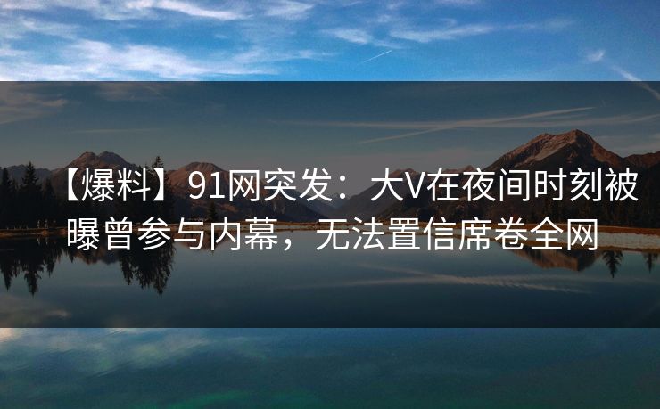 【爆料】91网突发：大V在夜间时刻被曝曾参与内幕，无法置信席卷全网
