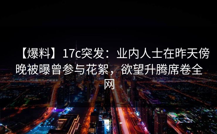 【爆料】17c突发：业内人士在昨天傍晚被曝曾参与花絮，欲望升腾席卷全网