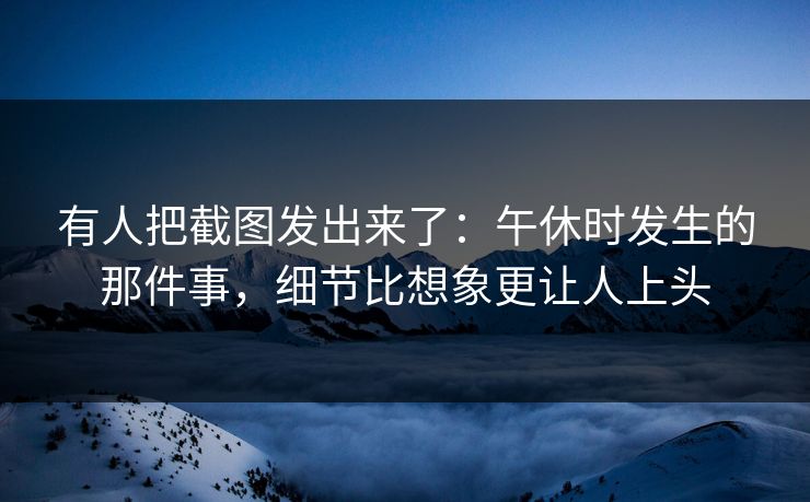 有人把截图发出来了：午休时发生的那件事，细节比想象更让人上头