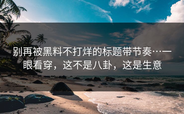 别再被黑料不打烊的标题带节奏…一眼看穿，这不是八卦，这是生意