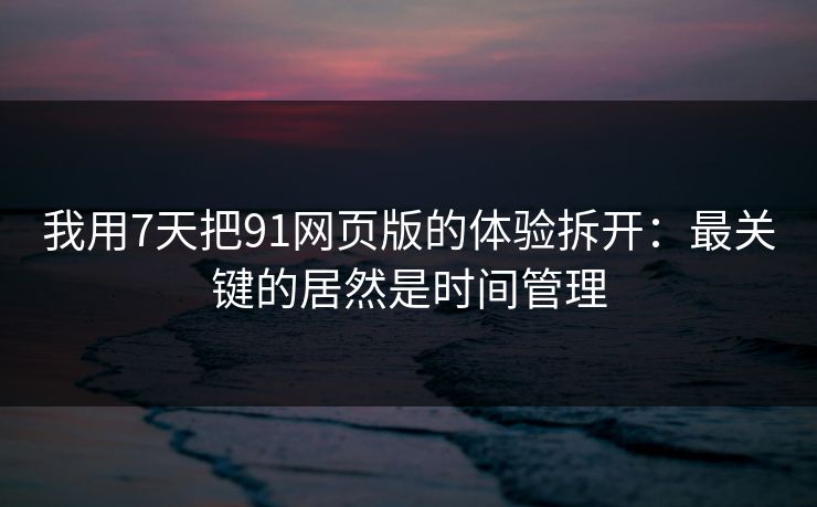 我用7天把91网页版的体验拆开：最关键的居然是时间管理