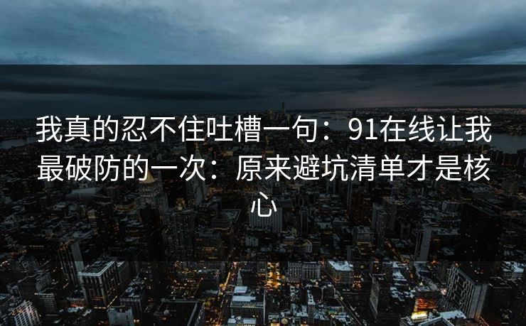 我真的忍不住吐槽一句：91在线让我最破防的一次：原来避坑清单才是核心