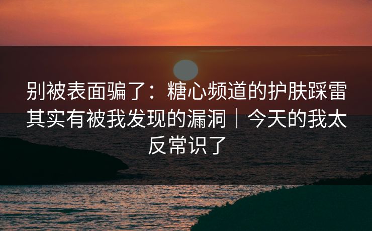 别被表面骗了：糖心频道的护肤踩雷其实有被我发现的漏洞｜今天的我太反常识了