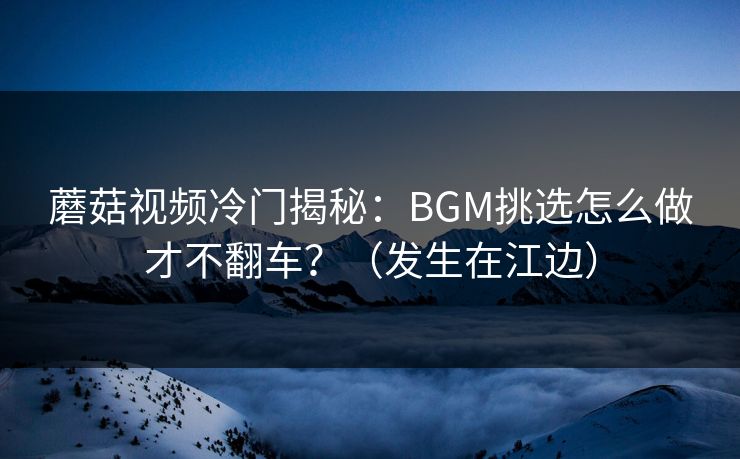 蘑菇视频冷门揭秘：BGM挑选怎么做才不翻车？（发生在江边）