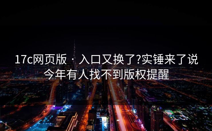17c网页版 · 入口又换了?实锤来了说今年有人找不到版权提醒
