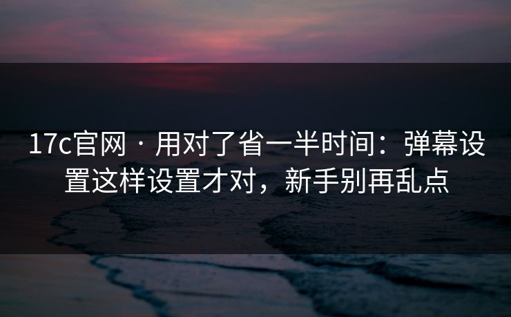 17c官网 · 用对了省一半时间：弹幕设置这样设置才对，新手别再乱点