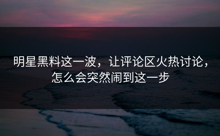 明星黑料这一波,让评论区火热讨论,怎么会突然闹到这一步 明星黑料这一波,让评论区火热讨论,怎么会突然闹到这一步